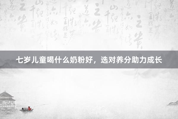 七岁儿童喝什么奶粉好，选对养分助力成长